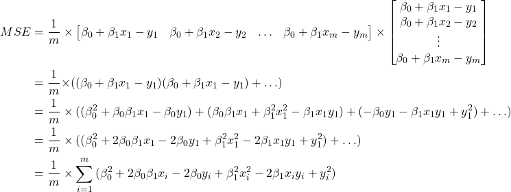 \begin{align*}     MSE &= \frac{1}{m}           \times \begin{bmatrix}            \beta_0  + \beta_1 x_{1} - y_{1} &            \beta_0  + \beta_1 x_{2} - y_{2} &            \hdots  &            \beta_0  + \beta_1 x_{m} - y_{m}          \end{bmatrix}    \times         \begin{bmatrix}            \beta_0  + \beta_1 x_{1} - y_{1}\\            \beta_0  + \beta_1 x_{2} - y_{2}\\            \vdots  \\            \beta_0  + \beta_1 x_{m} - y_{m}          \end{bmatrix} \\     &= \frac{1}{m}{           \times (            (\beta_0  + \beta_1 x_{1} - y_{1})(\beta_0  + \beta_1 x_{1} - y_{1}) +            \hdots           )} \\     &= \frac{1}{m}           \times (            (\beta_0^2 + \beta_0\beta_1 x_{1} - \beta_0 y_{1}) + (\beta_0 \beta_1 x_{1}  + \beta_1^2 x_{1}^2 - \beta_1 x_{1} y_{1}) + (-\beta_0 y_{1} - \beta_1 x_{1} y_{1} + y_{1}^2) +            \hdots           ) \\     &= \frac{1}{m}           \times (            (\beta_0^2 + 2 \beta_0\beta_1 x_{1} - 2 \beta_0 y_{1} + \beta_1^2 x_{1}^2 - 2 \beta_1 x_{1} y_{1} + y_{1}^2) +            \hdots           )\\     &= \frac{1}{m}           \times             \sum_{i=1}^{m}{(\beta_0^2 + 2 \beta_0\beta_1 x_{i} - 2 \beta_0 y_{i} + \beta_1^2 x_{i}^2 - 2 \beta_1 x_{i} y_{i} + y_{i}^2)}   \end{align*}